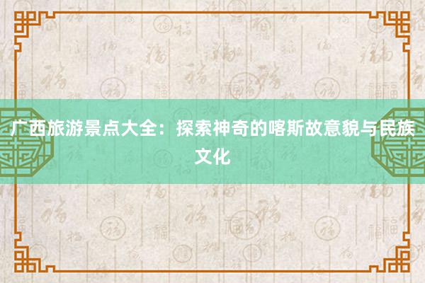 广西旅游景点大全：探索神奇的喀斯故意貌与民族文化